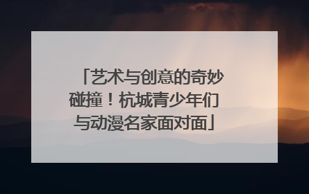 艺术与创意的奇妙碰撞！杭城青少年们与动漫名家面对面