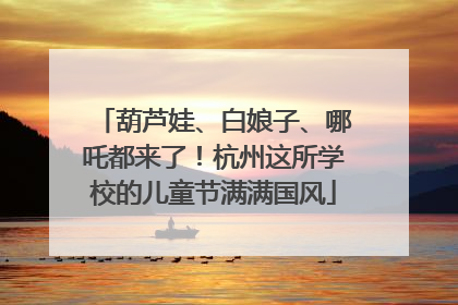 葫芦娃、白娘子、哪吒都来了！杭州这所学校的儿童节满满国风