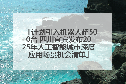 计划引入机器人超500台 四川宜宾发布2025年人工智能城市深度应用场景机会清单