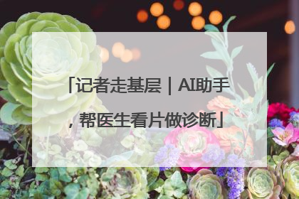 记者走基层｜AI助手，帮医生看片做诊断
