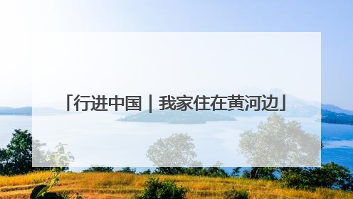 行进中国｜我家住在黄河边