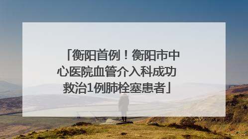 衡阳首例！衡阳市中心医院血管介入科成功救治1例肺栓塞患者