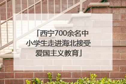 西宁700余名中小学生走进海北接受爱国主义教育