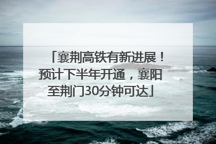 襄荆高铁有新进展！预计下半年开通，襄阳至荆门30分钟可达