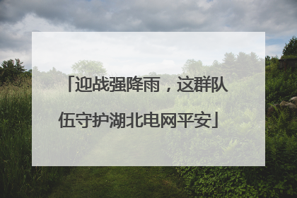 迎战强降雨，这群队伍守护湖北电网平安