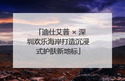 迪仕艾普 × 深圳欢乐海岸打造沉浸式护肤新地标