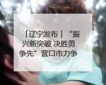 辽宁发布｜“振兴新突破 决胜勇争先”营口市力争上半年GDP增长6%左右