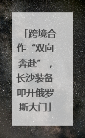 跨境合作“双向奔赴”，长沙装备叩开俄罗斯大门