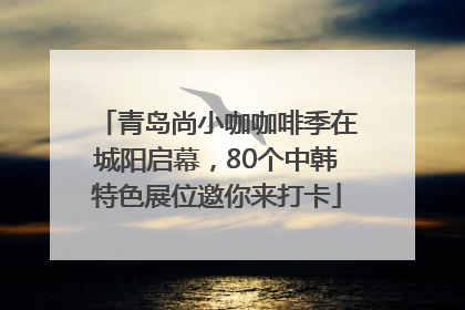 青岛尚小咖咖啡季在城阳启幕，80个中韩特色展位邀你来打卡