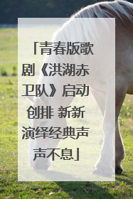 青春版歌剧《洪湖赤卫队》启动创排 新新演绎经典声声不息