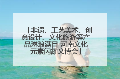 非遗、工艺美术、创意设计、文化旅游等产品琳琅满目 河南文化元素闪耀文博会