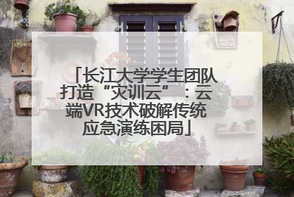 长江大学学生团队打造“灾训云”：云端VR技术破解传统应急演练困局