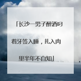 长沙一男子醉酒叼着牙签入睡，扎入肉里半年不自知