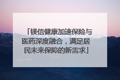 镁信健康加速保险与医药深度融合，满足居民未来保障的新需求