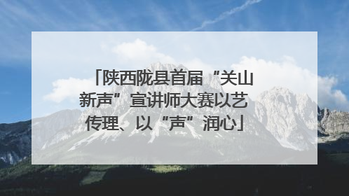 陕西陇县首届“关山新声”宣讲师大赛以艺传理、以“声”润心