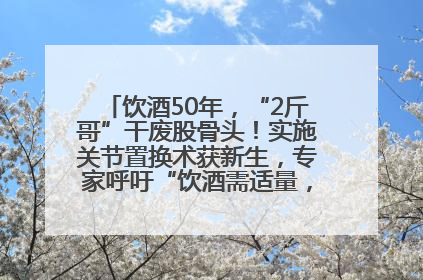 饮酒50年，“2斤哥”干废股骨头！实施关节置换术获新生，专家呼吁“饮酒需适量，守护骨骼健康”