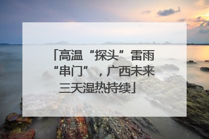 高温“探头”雷雨“串门”，广西未来三天湿热持续