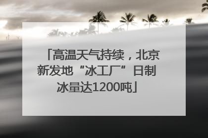 高温天气持续，北京新发地“冰工厂”日制冰量达1200吨