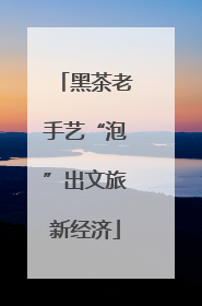 黑茶老手艺“泡”出文旅新经济