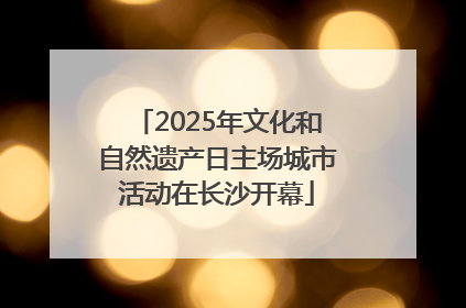 2025年文化和自然遗产日主场城市活动在长沙开幕