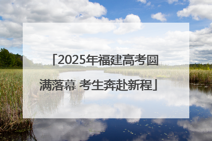 2025年福建高考圆满落幕 考生奔赴新程
