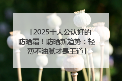 2025十大公认好的防晒霜！防晒新趋势：轻薄不油腻才是王道