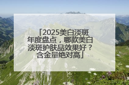 2025美白淡斑年度盘点，哪款美白淡斑护肤品效果好？含金量绝对高