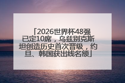 2026世界杯48强已定10席，乌兹别克斯坦创造历史首次晋级，约旦、韩国获出线名额