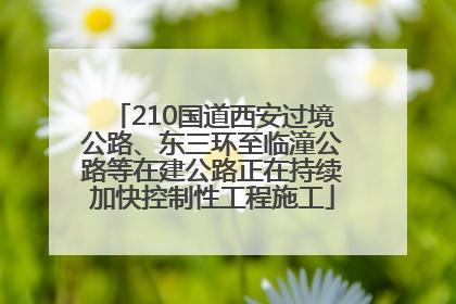 210国道西安过境公路、东三环至临潼公路等在建公路正在持续加快控制性工程施工