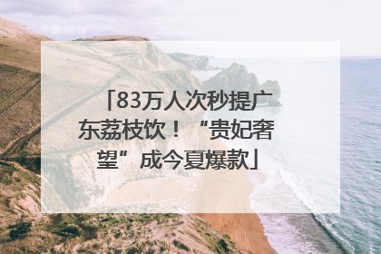 83万人次秒提广东荔枝饮！“贵妃奢望”成今夏爆款